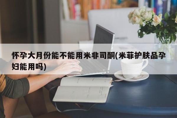米非米索官方旗舰店怀孕大月份能不能用米非司酮(米菲护肤品孕妇能用吗)