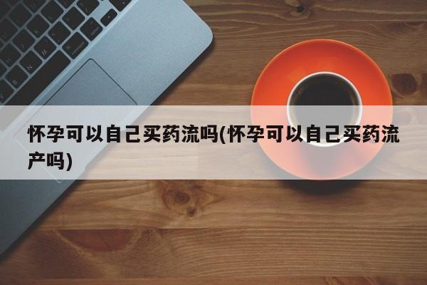 米非米索官方旗舰店怀孕可以自己买药流吗(怀孕可以自己买药流产吗)