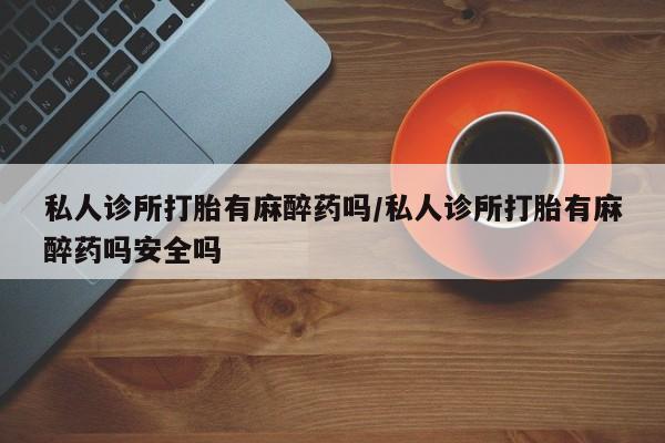 米非米索官方旗舰店私人诊所打胎有麻醉药吗/私人诊所打胎有麻醉药吗安全吗